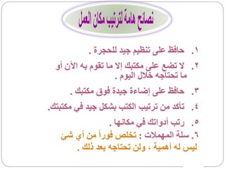 ‫1. حافظ على تنظيم جيد للحجرة .‬
  ‫2. ال تضع على مكتبك إال ما تقوم به اآلن أو‬
                     ‫ما تحتاجه خالل اليوم .‬
      ‫3. حافظ على إضاءة جيدة فوق مكتبك .‬
‫4. تأكد من ترتيب الكتب بشكل جيد في مكتبتك.‬
                ‫5. رتب أدواتك في مكانها .‬
   ‫6. سلة المهمالت : تخلص فوراً من أي شئ‬
      ‫ليس له أهمية ، ولن تحتاجه بعد ذلك .‬
 