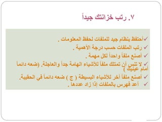 ‫7. رتب خزانتك جيداً‬

                        ‫‪‬أحتفظ بنظام جيد للملفات لحفظ المعلومات .‬
                               ‫‪ ‬رتب الملفات حسب درجة األهمية .‬
                                     ‫‪ ‬أصنع ملفا ً واحداً لكل مهمة .‬
‫‪ ‬ال تنس أن تمتلك ملفا ً لألشياء الهامة جداً والعاجلة. )ضعه دائما ً‬
                                                          ‫أمام عينيك (‬
   ‫‪ ‬أصنع ملفا ً أخر لألشياء البسيطة ( ج ) ضعه دائما ً في الحقيبة.‬
                            ‫‪ ‬أعد فهرس بالملفات إذا زاد عددها .‬
 