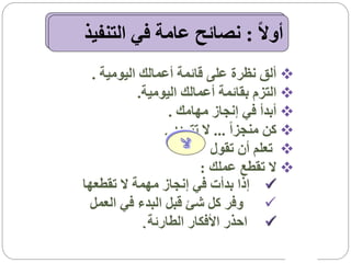 ‫أوالً : نصائح عامة في التنفيذ‬
  ‫‪ ‬ألق نظرة على قائمة أعمالك اليومية .‬
            ‫‪ ‬التزم بقائمة أعمالك اليومية.‬
                   ‫‪ ‬أبدأ في إنجاز مهامك .‬
                  ‫‪ ‬كن منجزاً ... ال تتردد .‬
                            ‫‪ ‬تعلم أن تقول‬
                         ‫‪ ‬ال تقطع عملك :‬
‫‪ ‬إذا بدأت في إنجاز مهمة ال تقطعها‬
 ‫‪ ‬وفر كل شئ قبل البدء في العمل‬
             ‫‪ ‬احذر األفكار الطارئة .‬
 