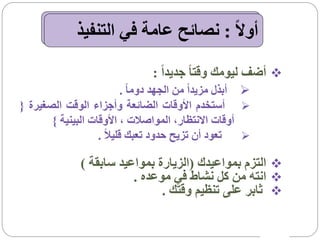 ‫أوالً : نصائح عامة في التنفيذ‬

                                 ‫‪ ‬أضف ليومك وقتا ً جديداً :‬
                           ‫‪ ‬أبذل مزيداً من الجهد دوما ً .‬
‫‪ ‬أستخدم األوقات الضائعة وأجزاء الوقت الصغيرة {‬
       ‫أوقات االنتظار، المواصالت ، األوقات البينية }‬
                   ‫تعود أن تزيح حدود تعبك قليالً .‬       ‫‪‬‬

               ‫‪ ‬التزم بمواعيدك (الزيارة بمواعيد سابقة )‬
                          ‫‪ ‬انته من كل نشاط في موعده .‬
                                ‫‪ ‬ثابر على تنظيم وقتك .‬
 