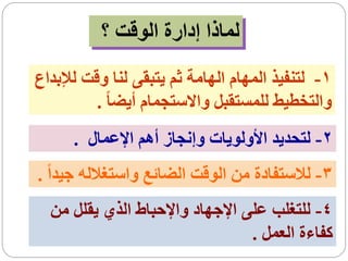‫لماذا إدارة الوقت ؟‬
‫1- لتنفيذ المهام الهامة ثم يتبقى لنا وقت لإلبداع‬
          ‫والتخطيط للمستقبل واالستجمام أيضا ً .‬
      ‫2- لتحديد األولويات وإنجاز أهم اإلعمال .‬
‫3- لالستفادة من الوقت الضائع واستغالله جيداً .‬
  ‫4- للتغلب على اإلجهاد واإلحباط الذي يقلل من‬
                                 ‫كفاءة العمل .‬
 