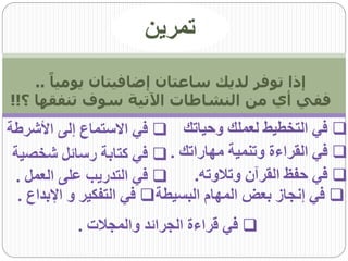 ‫تمرين‬
    ‫إذا توفر لديك ساعتان إضافيتان يومياً ..‬
‫ففي أي من النشاطات اآلتية سوف تنفقها ؟!!‬
‫‪ ‬في التخطيط لعملك وحياتك ‪ ‬في االستماع إلى األشرطة‬
 ‫‪ ‬في القراءة وتنمية مهاراتك . ‪ ‬في كتابة رسائل شخصية‬
  ‫‪ ‬في التدريب على العمل .‬      ‫‪ ‬في حفظ القرآن وتالوته.‬
  ‫‪ ‬في إنجاز بعض المهام البسيطة‪ ‬في التفكير و اإلبداع .‬
           ‫‪ ‬في قراءة الجرائد والمجالت .‬
 