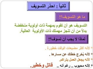 ‫ثانيا ً : احذر التسويف‬

                            ‫ما هو التسويف؟!‬
‫التسويف هو أن تقوم بمهمة ذات أولوية منخفضة‬
  ‫بدالً من أن تنجز مهمتك ذات األولوية العالية.‬
                     ‫لماذا ال يجب أن تسوف؟!‬
                ‫* ألنه أكثر مضيعات الوقت خطورة .‬
                   ‫* ألنه يُخرج خطتك عن مسارها .‬
                          ‫* ألنه يجعل العمل يتراكم.‬
         ‫* ألنه محبوب .. رغم أنه .. قاتل وخطير.‬
 