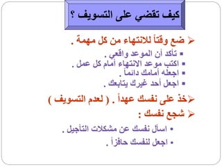 ‫كيف تقضي على التسويف ؟‬

     ‫‪ ‬ضع وقتا ً لالنتهاء من كل مهمة .‬
              ‫‪ ‬تأكد أن الموعد واقعي .‬
     ‫‪ ‬اكتب موعد االنتهاء أمام كل عمل .‬
                   ‫‪ ‬اجعله أمامك دائما ً .‬
              ‫‪ ‬اجعل أحد غيرك يتابعك .‬
‫‪‬خذ على نفسك عهداً . ( لعدم التسويف )‬
                         ‫‪ ‬شجع نفسك :‬
   ‫• اسأل نفسك عن مشكالت التأجيل .‬
                ‫• اجعل لنفسك حافزاً .‬
 