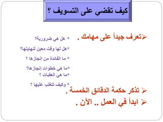 ‫كيف تقضي على التسويف ؟‬

       ‫* هل هي ضرورية؟‬        ‫‪‬تعرف جيداً على مهامك .‬
‫*هل لها وقت معين لنهايتها؟‬
  ‫* ما الفائدة من إنجازها ؟‬
   ‫*ما هي خطوات إنجازها؟‬
         ‫*ما هي العقبات ؟‬
     ‫* وكيف تتغلب عليها ؟‬
                        ‫‪ ‬تذكر حكمة الدقائق الخمسة .‬
                              ‫‪ ‬ابدأ في العمل .. اآلن .‬
 