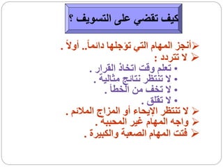 ‫كيف تقضي على التسويف ؟‬

‫‪‬أنجز المهام التي تؤجلها دائما ً.. أوالً .‬
                               ‫‪ ‬ال تتردد :‬
             ‫• تعلم وقت اتخاذ القرار .‬
              ‫• ال تنتظر نتائج مثالية .‬
                  ‫• ال تخف من الخطأ .‬
                            ‫• ال تقلق .‬
  ‫‪ ‬ال تنتظر اإليحاء أو المزاج المالئم .‬
               ‫‪ ‬واجه المهام غير المحببة .‬
         ‫‪ ‬فتت المهام الصعبة والكبيرة .‬
 