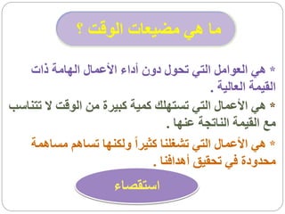 ‫ما هي مضيعات الوقت ؟‬

   ‫* هي العوامل التي تحول دون أداء األعمال الهامة ذات‬
                                           ‫القيمة العالية .‬
‫* هي األعمال التي تستهلك كمية كبيرة من الوقت ال تتناسب‬
                                  ‫مع القيمة الناتجة عنها .‬
   ‫* هي األعمال التي تشغلنا كثيراً ولكنها تساهم مساهمة‬
                              ‫محدودة في تحقيق أهدافنا .‬
                       ‫استقصاء‬
 