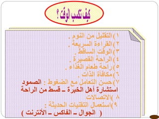 ‫1( التقليل منمن النوم .‬
                              ‫1( التقليل النوم .‬
                         ‫2( القراءة السريعة .‬
                              ‫2( القراءة السريعة .‬
                                 ‫3( الوقت الساقط .‬
                            ‫3( الوقت الساقط .‬
                               ‫4( الراحة القصيرة .‬
                          ‫4( الراحة القصيرة .‬
                            ‫5( راحة طعام الغذاء .‬
                       ‫5( راحةالذات . الغذاء .‬
                                   ‫6( مكافأة طعام‬
                 ‫الضغوط :‬      ‫7( حسن التعامل مع.‬
                                 ‫6( مكافأة الذات‬
‫استشارة أهل الخبرة مع الضغوطقسط من الراحة‬
   ‫7( حسن التعامل ــ الصمود ــ : الصمود‬
   ‫8 )االتصاالتأهل الخبرة ــ قسط من الراحة‬
                                       ‫استشارة‬
                  ‫98استعمال التقنيات الحديثة .‬
                                   ‫) )االتصاالت‬
         ‫9) ( الجوال ــ الفاكس ــ األنترنت )‬
            ‫استعمال التقنيات الحديثة :‬
   ‫( الجوال ــ الفاكس ــ األنترنت )‬
 