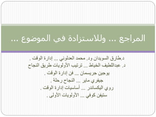 ‫المراجع ... ولالستزادة في الموضوع ...‬

    ‫د.طارق السويدان ود. محمد العدلوني ... إدارة الوقت .‬
    ‫د. عبداللطيف الخياط ... ترتيب األولويات طريق النجاح‬
             ‫يوجين جريسمان ... فن إدارة الوقت .‬
                 ‫جيفري ماير ... النجاح رحلة .‬
           ‫روي اليكساندر ... أساسيات إدارة الوقت .‬
               ‫ستيفن كوفي ... األولويات األولى .‬
 