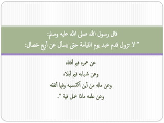 ‫قال رسول هللا صىل هللا عليه وسمل:‬
‫” ل تزول قدم عبد يوم القيامة حىت يسأل عن آربع خصال:‬
                       ‫عن معره فمي آفناه‬
                     ‫وعن ش بابه فمي آباله‬
           ‫وعن ماهل من آين اكتس به وفامي آنفقه‬
                ‫وعن علمه ماذا معل فية “.‬
 