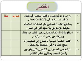 ‫اختبار‬
‫خطأ‬   ‫صواب‬     ‫إن إدارة الوقت بصورة أفضل تنحصر في تقليل‬      ‫6‬
                   ‫الوقت المستغرق في األنشطة المتعددة .‬
              ‫يستطيع أغلب األشخاص حل المشكالت المتعلقة‬       ‫7‬
                 ‫بالوقت عن طريق بذل جهد أكبر في العمل .‬
             ‫إن تفويضك للسلطة يمكن أن يحرر الكثير من وقتك‬    ‫8‬
                         ‫ويريحك من بعض المسئوليات .‬
              ‫أغلب األنشطة اليومية ال تحتاج إلى تخطيط و ال‬   ‫9‬
                   ‫ينجح الكثيرون في التخطيط لها مطلقا ً .‬
              ‫األشخاص المشغولون النشطون الذين يقومون‬         ‫01‬
                    ‫بالعمل الصعب يحققون أفضل النتائج .‬
 