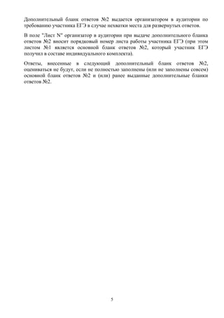 Дополнительный бланк ответов №2 выдается организатором в аудитории по
требованию участника ЕГЭ в случае нехватки места для развернутых ответов.
В поле "Лист N" организатор в аудитории при выдаче дополнительного бланка
ответов №2 вносит порядковый номер листа работы участника ЕГЭ (при этом
листом №1 является основной бланк ответов №2, который участник ЕГЭ
получил в составе индивидуального комплекта).
Ответы, внесенные в следующий дополнительный бланк ответов №2,
оцениваться не будут, если не полностью заполнены (или не заполнены совсем)
основной бланк ответов №2 и (или) ранее выданные дополнительные бланки
ответов №2.




                                   5
 