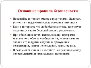 Основные правила безопасности
 Посещайте интернет вместе с родителями. Делитесь
  успехами и неудачами в деле освоения интернета
 Если в интернете что-либо беспокоит вас, то следует
  поделиться своим беспокойством с родителями.
 При общении в чатах, использовании программ
  мгновенного обмена сообщениями, использовании
  онлайн игр и других ситуациях требующих
  регистрации, нельзя использовать реальное имя.
 В реальной жизни и в интернете нет разницы между
  неправильными и правильными поступками
 