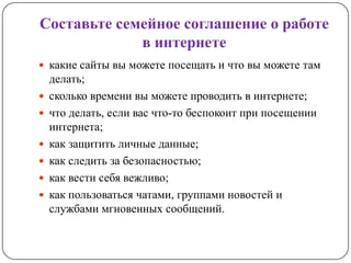 Составьте семейное соглашение о работе
             в интернете
 какие сайты вы можете посещать и что вы можете там
    делать;
   сколько времени вы можете проводить в интернете;
   что делать, если вас что-то беспокоит при посещении
    интернета;
   как защитить личные данные;
   как следить за безопасностью;
   как вести себя вежливо;
   как пользоваться чатами, группами новостей и
    службами мгновенных сообщений.
 