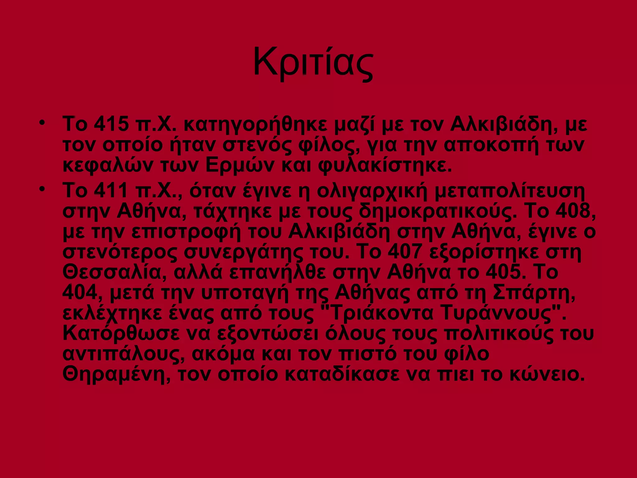 Κριτίας
• Το 415 π.Χ. κατηγορήθηκε μαζί με τον Αλκιβιάδη, με
  τον οποίο ήταν στενός φίλος, για την αποκοπή των
  κεφαλών των Ερμών και φυλακίστηκε.
• Το 411 π.Χ., όταν έγινε η ολιγαρχική μεταπολίτευση
  στην Αθήνα, τάχτηκε με τους δημοκρατικούς. Το 408,
  με την επιστροφή του Αλκιβιάδη στην Αθήνα, έγινε ο
  στενότερος συνεργάτης του. Το 407 εξορίστηκε στη
  Θεσσαλία, αλλά επανήλθε στην Αθήνα το 405. Το
  404, μετά την υποταγή της Αθήνας από τη Σπάρτη,
  εκλέχτηκε ένας από τους "Τριάκοντα Τυράννους".
  Κατόρθωσε να εξοντώσει όλους τους πολιτικούς του
  αντιπάλους, ακόμα και τον πιστό του φίλο
  Θηραμένη, τον οποίο καταδίκασε να πιει το κώνειο.
 