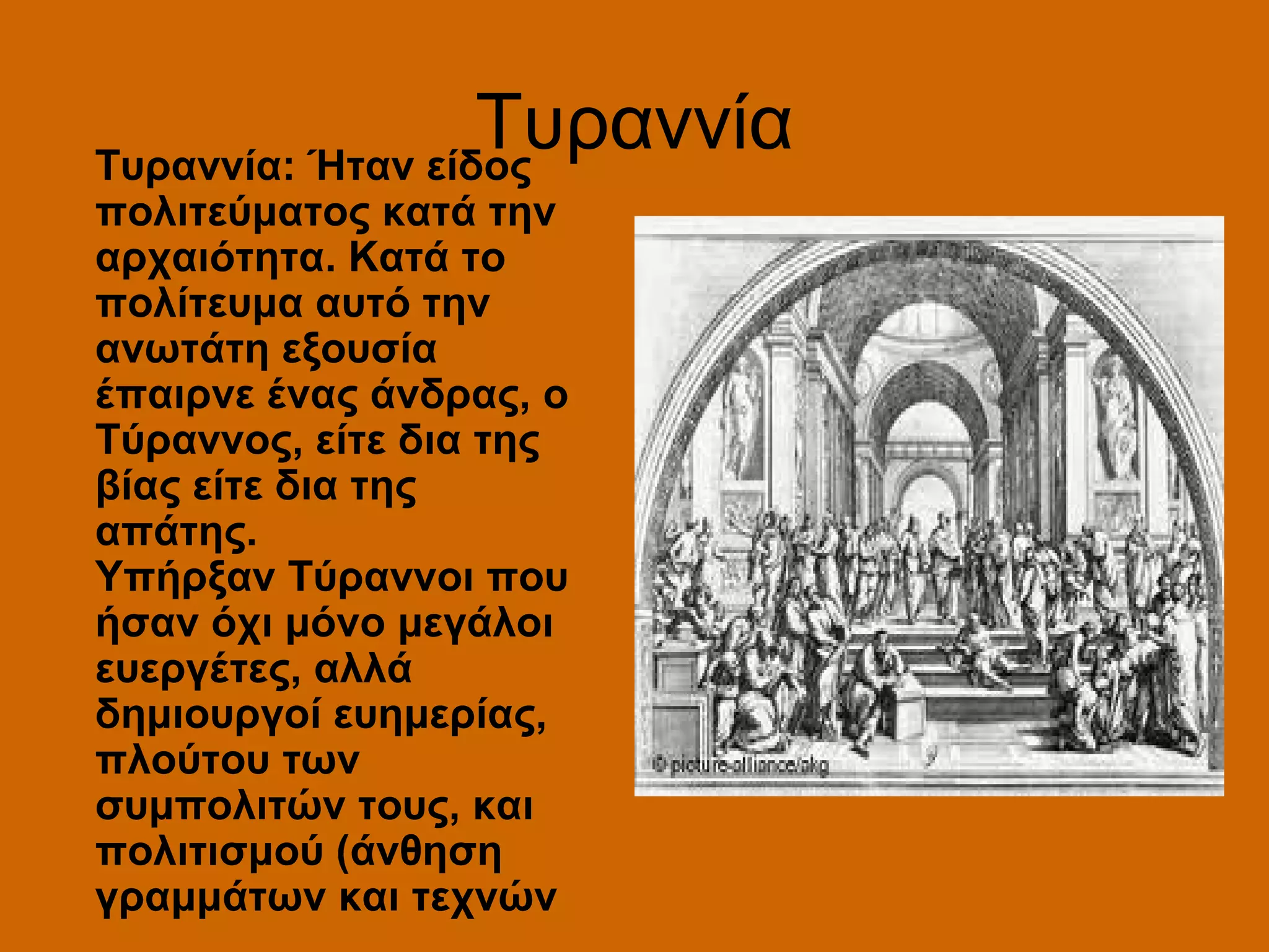 Τυραννία
Τυραννία: Ήταν είδος
πολιτεύματος κατά την
αρχαιότητα. Kατά το
πολίτευμα αυτό την
ανωτάτη εξουσία
έπαιρνε ένας άνδρας, ο
Τύραννος, είτε δια της
βίας είτε δια της
απάτης.
Yπήρξαν Τύραννοι που
ήσαν όχι μόνο μεγάλοι
ευεργέτες, αλλά
δημιουργοί ευημερίας,
πλούτου των
συμπολιτών τους, και
πολιτισμού (άνθηση
γραμμάτων και τεχνών
 