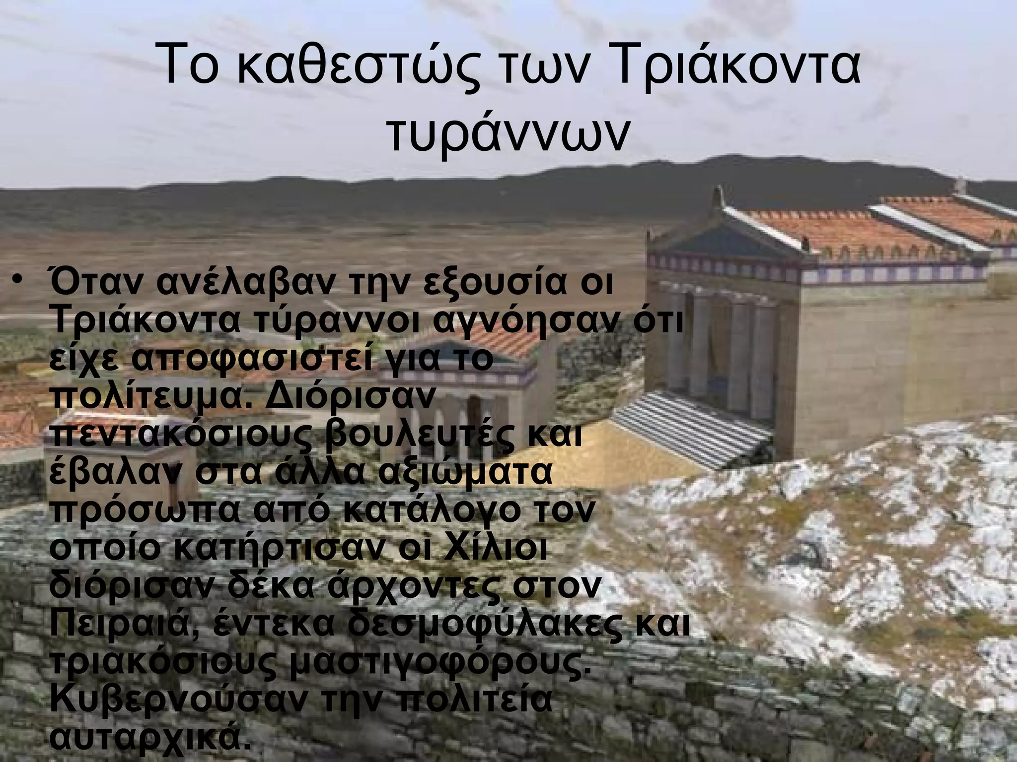 Το καθεστώς των Τριάκοντα
               τυράννων

• Όταν ανέλαβαν την εξουσία οι
  Τριάκοντα τύραννοι αγνόησαν ότι
  είχε αποφασιστεί για το
  πολίτευμα. Διόρισαν
  πεντακόσιους βουλευτές και
  έβαλαν στα άλλα αξιώματα
  πρόσωπα από κατάλογο τον
  οποίο κατήρτισαν οι Χίλιοι
  διόρισαν δέκα άρχοντες στον
  Πειραιά, έντεκα δεσμοφύλακες και
  τριακόσιους μαστιγοφόρους.
  Κυβερνούσαν την πολιτεία
  αυταρχικά.
 