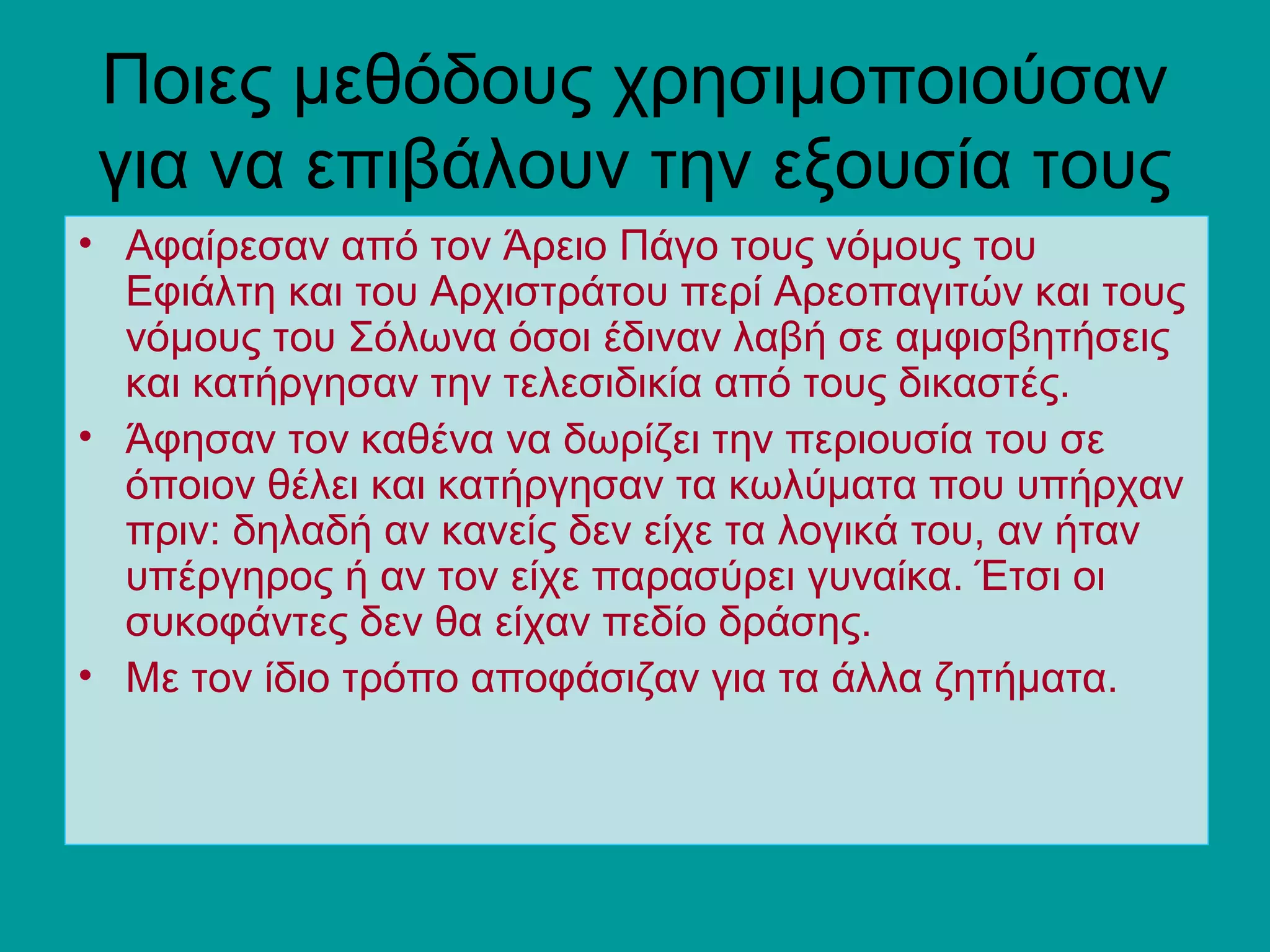 Ποιες μεθόδους χρησιμοποιούσαν
 για να επιβάλουν την εξουσία τους
• Αφαίρεσαν από τον Άρειο Πάγο τους νόμους του
  Εφιάλτη και του Αρχιστράτου περί Αρεοπαγιτών και τους
  νόμους του Σόλωνα όσοι έδιναν λαβή σε αμφισβητήσεις
  και κατήργησαν την τελεσιδικία από τους δικαστές.
• Άφησαν τον καθένα να δωρίζει την περιουσία του σε
  όποιον θέλει και κατήργησαν τα κωλύματα που υπήρχαν
  πριν: δηλαδή αν κανείς δεν είχε τα λογικά του, αν ήταν
  υπέργηρος ή αν τον είχε παρασύρει γυναίκα. Έτσι οι
  συκοφάντες δεν θα είχαν πεδίο δράσης.
• Με τον ίδιο τρόπο αποφάσιζαν για τα άλλα ζητήματα.
 