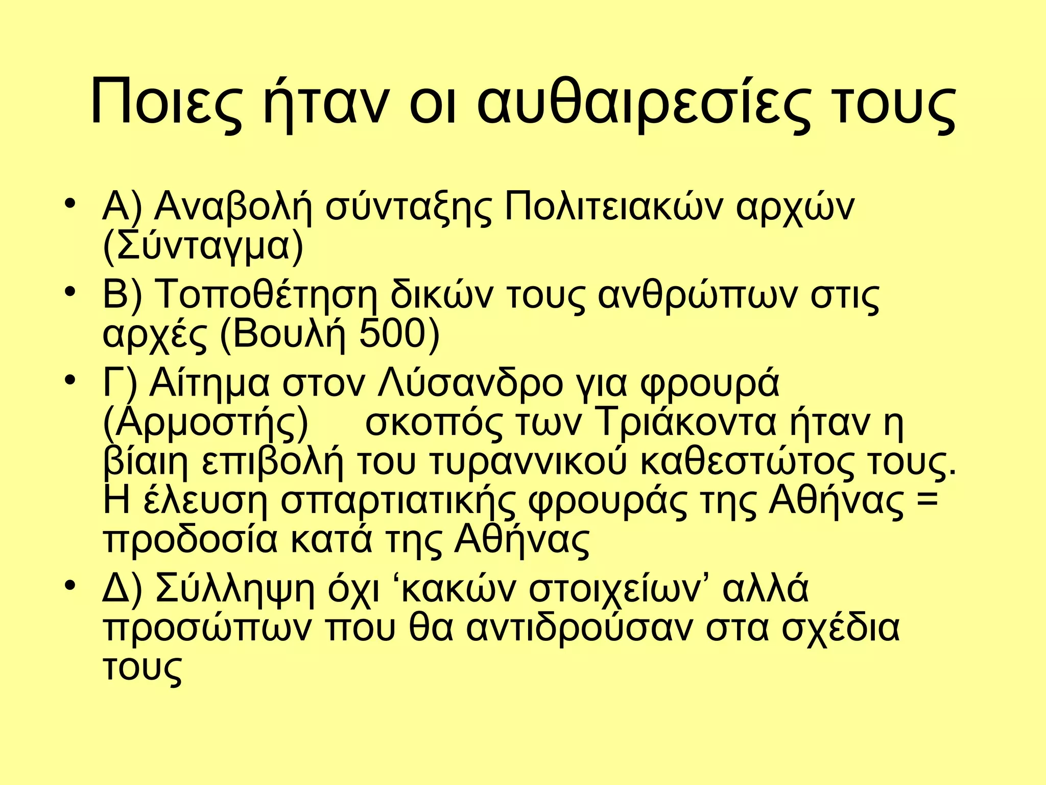 Ποιες ήταν οι αυθαιρεσίες τους
• Α) Αναβολή σύνταξης Πολιτειακών αρχών
  (Σύνταγμα)
• Β) Τοποθέτηση δικών τους ανθρώπων στις
  αρχές (Βουλή 500)
• Γ) Αίτημα στον Λύσανδρο για φρουρά
  (Αρμοστής) σκοπός των Τριάκοντα ήταν η
  βίαιη επιβολή του τυραννικού καθεστώτος τους.
  Η έλευση σπαρτιατικής φρουράς της Αθήνας =
  προδοσία κατά της Αθήνας
• Δ) Σύλληψη όχι ‘κακών στοιχείων’ αλλά
  προσώπων που θα αντιδρούσαν στα σχέδια
  τους
 