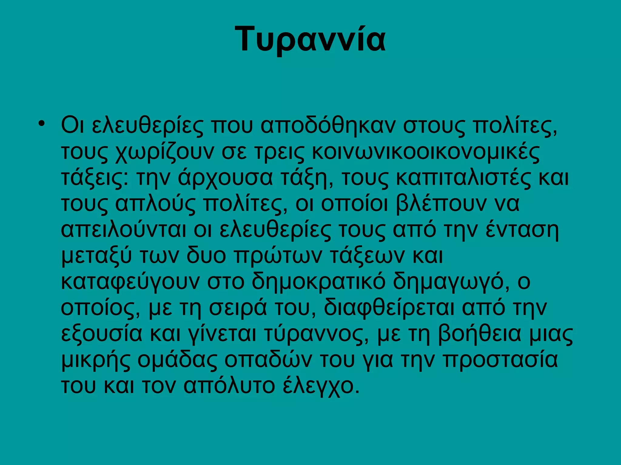 Τυραννία

• Οι ελευθερίες που αποδόθηκαν στους πολίτες,
  τους χωρίζουν σε τρεις κοινωνικοοικονομικές
  τάξεις: την άρχουσα τάξη, τους καπιταλιστές και
  τους απλούς πολίτες, οι οποίοι βλέπουν να
  απειλούνται οι ελευθερίες τους από την ένταση
  μεταξύ των δυο πρώτων τάξεων και
  καταφεύγουν στο δημοκρατικό δημαγωγό, ο
  οποίος, με τη σειρά του, διαφθείρεται από την
  εξουσία και γίνεται τύραννος, με τη βοήθεια μιας
  μικρής ομάδας οπαδών του για την προστασία
  του και τον απόλυτο έλεγχο.
 