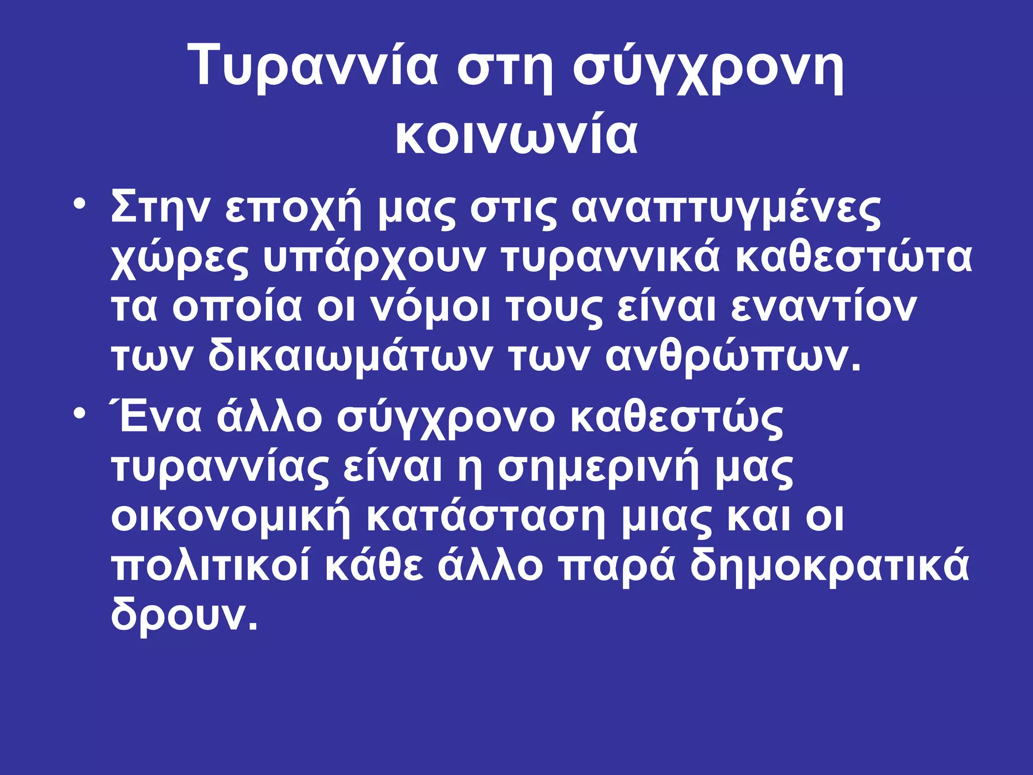 Τυραννία στη σύγχρονη
          κοινωνία
• Στην εποχή μας στις αναπτυγμένες
  χώρες υπάρχουν τυραννικά καθεστώτα
  τα οποία οι νόμοι τους είναι εναντίον
  των δικαιωμάτων των ανθρώπων.
• Ένα άλλο σύγχρονο καθεστώς
  τυραννίας είναι η σημερινή μας
  οικονομική κατάσταση μιας και οι
  πολιτικοί κάθε άλλο παρά δημοκρατικά
  δρουν.
 