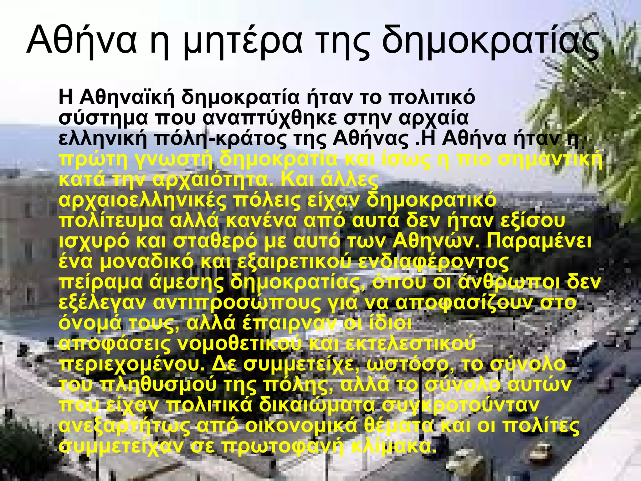 Αθήνα η μητέρα της δημοκρατίας
 Η Αθηναϊκή δημοκρατία ήταν το πολιτικό
 σύστημα που αναπτύχθηκε στην αρχαία
 ελληνική πόλη-κράτος της Αθήνας .Η Αθήνα ήταν η
 πρώτη γνωστή δημοκρατία και ίσως η πιο σημαντική
 κατά την αρχαιότητα. Και άλλες
 αρχαιοελληνικές πόλεις είχαν δημοκρατικό
 πολίτευμα αλλά κανένα από αυτά δεν ήταν εξίσου
 ισχυρό και σταθερό με αυτό των Αθηνών. Παραμένει
 ένα μοναδικό και εξαιρετικού ενδιαφέροντος
 πείραμα άμεσης δημοκρατίας, όπου οι άνθρωποι δεν
 εξέλεγαν αντιπροσώπους για να αποφασίζουν στο
 όνομά τους, αλλά έπαιρναν οι ίδιοι
 αποφάσεις νομοθετικού και εκτελεστικού
 περιεχομένου. Δε συμμετείχε, ωστόσο, το σύνολο
 του πληθυσμού της πόλης, αλλά το σύνολο αυτών
 που είχαν πολιτικά δικαιώματα συγκροτούνταν
 ανεξαρτήτως από οικονομικά θέματα και οι πολίτες
 συμμετείχαν σε πρωτοφανή κλίμακα.
 