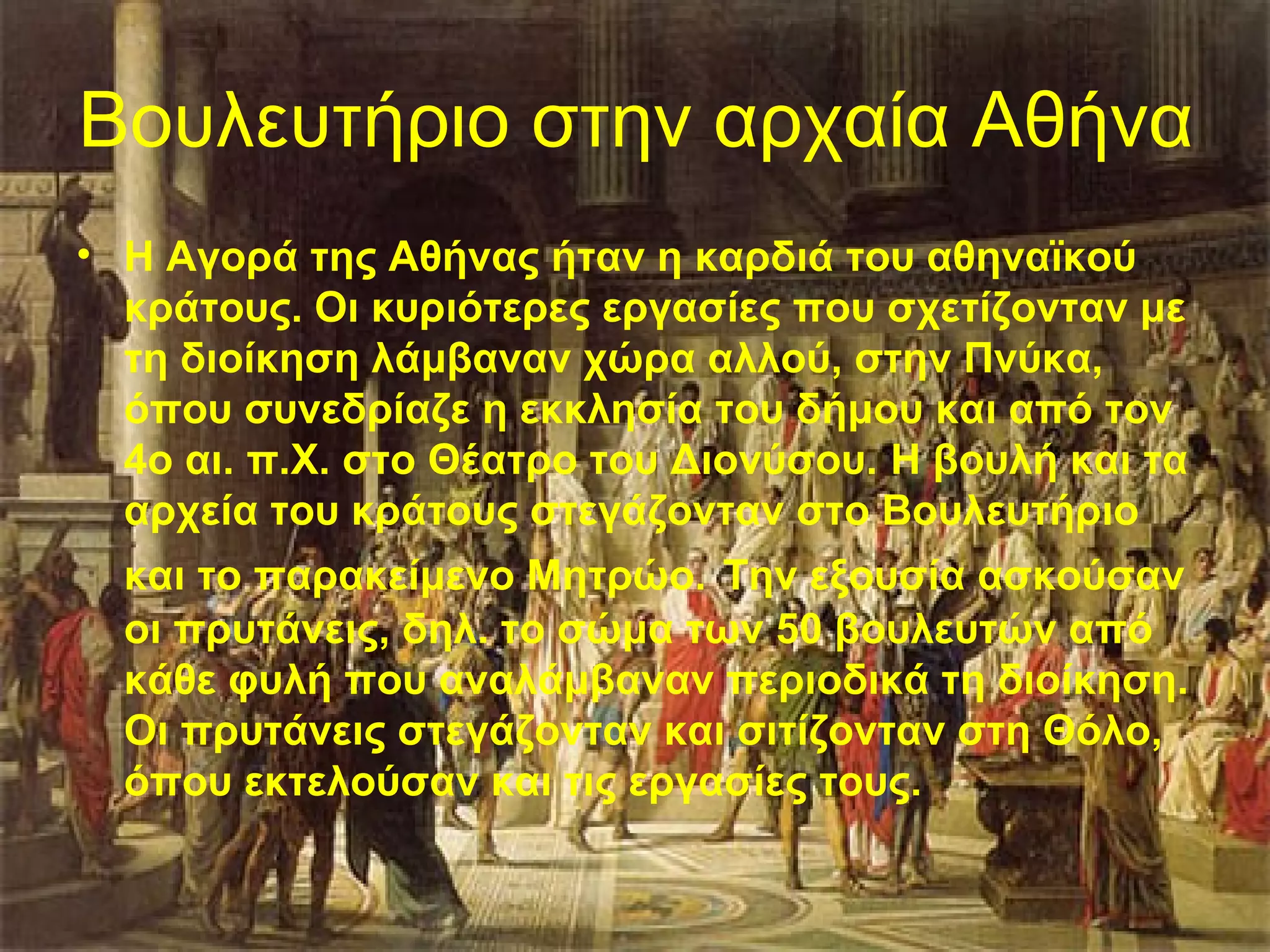 Βουλευτήριο στην αρχαία Αθήνα
• Η Αγορά της Αθήνας ήταν η καρδιά του αθηναϊκού
  κράτους. Οι κυριότερες εργασίες που σχετίζονταν με
  τη διοίκηση λάμβαναν χώρα αλλού, στην Πνύκα,
  όπου συνεδρίαζε η εκκλησία του δήμου και από τον
  4ο αι. π.Χ. στο Θέατρο του Διονύσου. H βουλή και τα
  αρχεία του κράτους στεγάζονταν στο Βουλευτήριο
  και το παρακείμενο Μητρώο. Την εξουσία ασκούσαν
  οι πρυτάνεις, δηλ. το σώμα των 50 βουλευτών από
  κάθε φυλή που αναλάμβαναν περιοδικά τη διοίκηση.
  Οι πρυτάνεις στεγάζονταν και σιτίζονταν στη Θόλο,
  όπου εκτελούσαν και τις εργασίες τους.
 