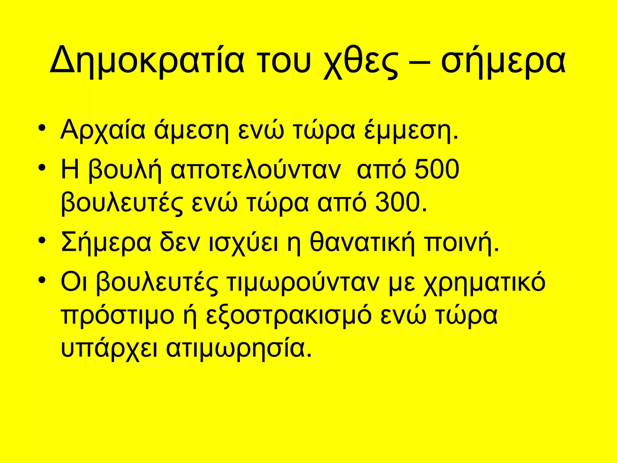 Δημοκρατία του χθες – σήμερα
• Αρχαία άμεση ενώ τώρα έμμεση.
• Η βουλή αποτελούνταν από 500
  βουλευτές ενώ τώρα από 300.
• Σήμερα δεν ισχύει η θανατική ποινή.
• Οι βουλευτές τιμωρούνταν με χρηματικό
  πρόστιμο ή εξοστρακισμό ενώ τώρα
  υπάρχει ατιμωρησία.
 