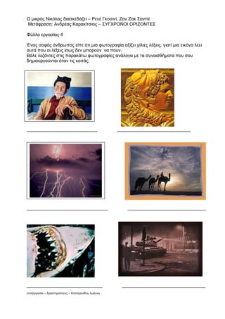 Ο μικρός Νικόλας διασκεδάζει – Ρενέ Γκοσινί, Ζαν Ζακ Σανπέ
Μετάφραση: Ανδρέας Καρακίτσιος – ΣΥΓΧΡΟΝΟΙ ΟΡΙΖΟΝΤΕΣ

Φύλλο εργασίας 4

Ένας σοφός άνθρωπος είπε ότι μια φωτογραφία αξίζει χίλιες λέξεις, γιατί μια εικόνα λέει
αυτά που οι λέξεις ίσως δεν μπορούν να πουν.
Βάλε λεζάντες στις παρακάτω φωτογραφίες ανάλογα με τα συναισθήματα που σου
δημιουργούνται όταν τις κοιτάς.




____________________________                        _____________________________




________________________________                        _______________________________




______________________________                       _________________________________
επεξεργασία – δραστηριότητες – Κοπαρανίδου Ιωάννα
 