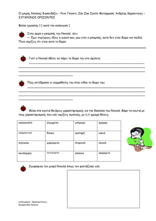 Ο μικρός Νικόλας διασκεδάζει – Ρενέ Γκοσινί, Ζαν Ζακ Σανπέ Μετάφραση: Ανδρέας Καρακίτσιος –
ΣΥΓΧΡΟΝΟΙ ΟΡΙΖΟΝΤΕΣ

Φύλλο εργασίας 1 ( κατά την ανάγνωση )

      Στην αρχή ο μπαμπάς του Νικολά λέει:
      — Έχει περίεργες ιδέες η γιαγιά σου, μου είπε ο μπαμπάς, αυτό δεν είναι δώρο για παιδιά.
Ποιο νομίζεις ότι είναι αυτό το δώρο;




      Γιατί ο Νικολά ήθελε να πάρει το δώρο του στο σχολείο;
      ________________________________________________________________
______________________________________________________________________
______________________________________________________________________
______________________________

     Πώς αντέδρασαν οι συμμαθητές του όταν είδαν το δώρο του;
     _________________________________________________________________
______________________________________________________________________
______________________________________________________________________
______________________________



       Μέσα στα κουτιά θα βρεις χαρακτηρισμούς για την δασκάλα του Νικολά. Βάψε τα κουτιά με
τους χαρακτηρισμούς που εσύ νομίζεις σωστούς, με ό,τι χρώμα θέλεις.

καλοσυνάτη                  στριμμένη       υπέροχη          όμορφη


υπομονετική                 δίκαιη          αυστηρή          κακιά


στρίγκλα                    χαρούμενη       στοργική         λογική


ανυπόφορη                   εκνευρισμένη    απαίσια          αφηρημένη




           Ζωγράφισε τον μικρό Νικολά όπως τον φαντάζεσαι εσύ.




επεξεργασία – δραστηριότητες:
Κοπαρανίδου Ιωάννα
 