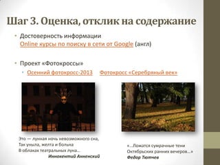 Шаг 3. Оценка, отклик на содержание
 • Достоверность информации
   Online курсы по поиску в сети от Google (англ)

 • Проект «Фотокроссы»
   • Осенний фотокросс-2013         Фотокросс «Серебряный век»




  Это — лунная ночь невозможного сна,
  Так уныла, желта и больна                  «…Ложатся сумрачные тени
  В облаках театральных луна…                Октябрьских ранних вечеров…»
                Иннокентий Анненский         Федор Тютчев
 