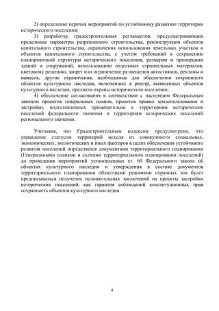 2) определение перечня мероприятий по устойчивому развитию территории
исторического поселения;
      3) разработку градостроительных регламентов, предусматривающих
предельные параметры разрешенного строительства, реконструкции объектов
капитального строительства, ограничения использования земельных участков и
объектов капитального строительства, с учетом требований к сохранению
планировочной структуры исторического поселения, размерам и пропорциям
зданий и сооружений, использованию отдельных строительных материалов,
цветовому решению, запрет или ограничение размещения автостоянок, рекламы и
вывесок, другие ограничения, необходимые для обеспечения сохранности
объектов культурного наследия, включенных в реестр, выявленных объектов
культурного наследия, предмета охраны исторического поселения;
      4) обеспечение согласования в соответствии с настоящим Федеральным
законом проектов генеральных планов, проектов правил землепользования и
застройки, подготовленных применительно к территориям исторических
поселений федерального значения и территориям исторических поселений
регионального значения.

     Учитывая, что Градостроительным кодексом предусмотрено, что
управление статусом территорий исходя из совокупности социальных,
экономических, экологических и иных факторов в целях обеспечения устойчивого
развития поселений определяется документами территориального планировании
(Генеральными планами и схемами территориального планировании поселений)
до проведения мероприятий установленных ст. 60 Федерального закона об
объектах культурного наследия и утверждения в составе документов
территориального планировании областными режимами охранных зон будет
предписываться получение положительных заключений на проекты застройки
исторических поселений, как гарантия соблюдений конституционных прав
сохранность объектов культурного наследия.




                                     4
 