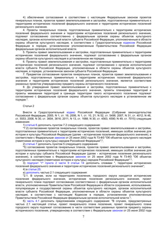 4) обеспечение согласования в соответствии с настоящим Федеральным законом проектов
генеральных планов, проектов правил землепользования и застройки, подготовленных применительно к
территориям исторических поселений федерального значения и территориям исторических поселений
регионального значения.
     4. Проекты генеральных планов, подготовленные применительно к территориям исторических
поселений федерального значения и территориям исторических поселений регионального значения,
подлежат согласованию соответственно с федеральным органом охраны объектов культурного
наследия, органом исполнительной власти субъекта Российской Федерации, уполномоченным в области
охраны объектов культурного наследия, в соответствии с Градостроительным кодексом Российской
Федерации в порядке, установленном уполномоченным Правительством Российской Федерации
федеральным органом исполнительной власти.
     5. Проекты правил землепользования и застройки, подготовленные применительно к территориям
исторических поселений федерального значения, подлежат согласованию с федеральным органом
охраны объектов культурного наследия в установленном им порядке.
     6. Проекты правил землепользования и застройки, подготовленные применительно к территориям
исторических поселений регионального значения, подлежат согласованию с органом исполнительной
власти субъекта Российской Федерации, уполномоченным в области охраны объектов культурного
наследия, в порядке, установленном законом субъекта Российской Федерации.
     7. Предметом согласования проектов генеральных планов, проектов правил землепользования и
застройки, подготовленных применительно к территориям исторических поселений федерального
значения и территориям исторических поселений регионального значения, является соответствие
указанных проектов утвержденному предмету охраны исторического поселения.
     8. До утверждения правил землепользования и застройки, подготовленных применительно к
территориям исторических поселений федерального значения, проекты планировки территорий и
проекты межевания территорий в границах территории такого исторического поселения подлежат
согласованию с федеральным органом охраны объектов культурного наследия в установленном им
порядке.".

     Статья 2

      Внести в Градостроительный кодекс Российской Федерации (Собрание законодательства
Российской Федерации, 2005, N 1, ст. 16; 2006, N 1, ст. 10, 21; N 52, ст. 5498; 2007, N 31, ст. 4012; N 46,
ст. 5553; 2008, N 30, ст. 3604, 3616; 2011, N 13, ст. 1688; N 30, ст. 4563, 4590; N 49, ст. 7015) следующие
изменения:
      1) статью 6 дополнить пунктом 7.2 следующего содержания:
      "7.2) согласование проектов генеральных планов, проектов правил землепользования и застройки,
подготовленных применительно к территориям исторических поселений, имеющих особое значение для
истории и культуры Российской Федерации (далее - исторические поселения федерального значения), в
соответствии с Федеральным законом от 25 июня 2002 года N 73-ФЗ "Об объектах культурного наследия
(памятниках истории и культуры) народов Российской Федерации";";
      2) статью 7 дополнить пунктом 5 следующего содержания:
      "5) согласование проектов генеральных планов, проектов правил землепользования и застройки,
подготовленных применительно к территориям исторических поселений, имеющих особое значение для
истории и культуры субъекта Российской Федерации (далее - исторические поселения регионального
значения), в соответствии с Федеральным законом от 25 июня 2002 года N 73-ФЗ "Об объектах
культурного наследия (памятниках истории и культуры) народов Российской Федерации".";
      3) подпункт "г" пункта 2 части 9 статьи 14 дополнить словами ", территории исторических
поселений федерального значения и территории исторических поселений регионального значения";
      4) в статье 25:
      а) дополнить частью 2.1 следующего содержания:
      "2.1. В случае, если на территориях поселения, городского округа находятся исторические
поселения федерального значения, исторические поселения регионального значения, проект
генерального плана подлежит согласованию соответственно с федеральным органом исполнительной
власти, уполномоченным Правительством Российской Федерации в области сохранения, использования,
популяризации и государственной охраны объектов культурного наследия, органом исполнительной
власти субъекта Российской Федерации, уполномоченным в области охраны объектов культурного
наследия, в соответствии с настоящим Кодексом в порядке, установленном уполномоченным
Правительством Российской Федерации федеральным органом исполнительной власти.";
      б) часть 4.1 дополнить предложением следующего содержания: "В случаях, предусмотренных
частью 2.1 настоящей статьи, проект генерального плана поселения, проект генерального плана
городского округа подлежат согласованию в части соответствия указанных проектов предмету охраны
исторического поселения, утвержденному в соответствии с Федеральным законом от 25 июня 2002 года

                                                    7
 