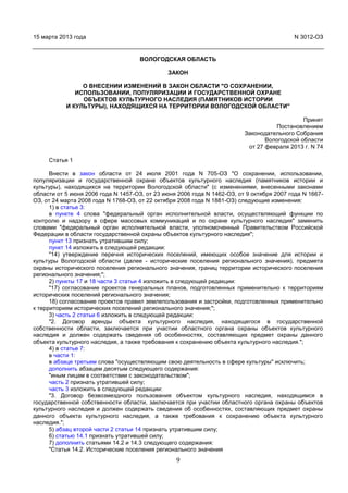 15 марта 2013 года                                                                        N 3012-ОЗ


                                     ВОЛОГОДСКАЯ ОБЛАСТЬ

                                              ЗАКОН

                О ВНЕСЕНИИ ИЗМЕНЕНИЙ В ЗАКОН ОБЛАСТИ "О СОХРАНЕНИИ,
              ИСПОЛЬЗОВАНИИ, ПОПУЛЯРИЗАЦИИ И ГОСУДАРСТВЕННОЙ ОХРАНЕ
                ОБЪЕКТОВ КУЛЬТУРНОГО НАСЛЕДИЯ (ПАМЯТНИКОВ ИСТОРИИ
           И КУЛЬТУРЫ), НАХОДЯЩИХСЯ НА ТЕРРИТОРИИ ВОЛОГОДСКОЙ ОБЛАСТИ"

                                                                                             Принят
                                                                                   Постановлением
                                                                         Законодательного Собрания
                                                                                Вологодской области
                                                                          от 27 февраля 2013 г. N 74

     Статья 1

      Внести в закон области от 24 июля 2001 года N 705-ОЗ "О сохранении, использовании,
популяризации и государственной охране объектов культурного наследия (памятников истории и
культуры), находящихся на территории Вологодской области" (с изменениями, внесенными законами
области от 5 июня 2006 года N 1457-ОЗ, от 23 июня 2006 года N 1462-ОЗ, от 9 октября 2007 года N 1667-
ОЗ, от 24 марта 2008 года N 1768-ОЗ, от 22 октября 2008 года N 1881-ОЗ) следующие изменения:
      1) в статье 3:
      в пункте 4 слова "федеральный орган исполнительной власти, осуществляющий функции по
контролю и надзору в сфере массовых коммуникаций и по охране культурного наследия" заменить
словами "федеральный орган исполнительной власти, уполномоченный Правительством Российской
Федерации в области государственной охраны объектов культурного наследия";
      пункт 13 признать утратившим силу;
      пункт 14 изложить в следующей редакции:
      "14) утверждение перечня исторических поселений, имеющих особое значение для истории и
культуры Вологодской области (далее - исторические поселения регионального значения), предмета
охраны исторического поселения регионального значения, границ территории исторического поселения
регионального значения;";
      2) пункты 17 и 18 части 3 статьи 4 изложить в следующей редакции:
      "17) согласование проектов генеральных планов, подготовленных применительно к территориям
исторических поселений регионального значения;
      18) согласование проектов правил землепользования и застройки, подготовленных применительно
к территориям исторических поселений регионального значения;";
      3) часть 2 статьи 6 изложить в следующей редакции:
      "2. Договор аренды объекта культурного наследия, находящегося в государственной
собственности области, заключается при участии областного органа охраны объектов культурного
наследия и должен содержать сведения об особенностях, составляющих предмет охраны данного
объекта культурного наследия, а также требования к сохранению объекта культурного наследия.";
      4) в статье 7:
      в части 1:
      в абзаце третьем слова "осуществляющим свою деятельность в сфере культуры" исключить;
      дополнить абзацем десятым следующего содержания:
      "иным лицам в соответствии с законодательством";
      часть 2 признать утратившей силу;
      часть 3 изложить в следующей редакции:
      "3. Договор безвозмездного пользования объектом культурного наследия, находящимся в
государственной собственности области, заключается при участии областного органа охраны объектов
культурного наследия и должен содержать сведения об особенностях, составляющих предмет охраны
данного объекта культурного наследия, а также требования к сохранению объекта культурного
наследия.";
      5) абзац второй части 2 статьи 14 признать утратившим силу;
      6) статью 14.1 признать утратившей силу;
      7) дополнить статьями 14.2 и 14.3 следующего содержания:
      "Статья 14.2. Исторические поселения регионального значения
                                                 9
 