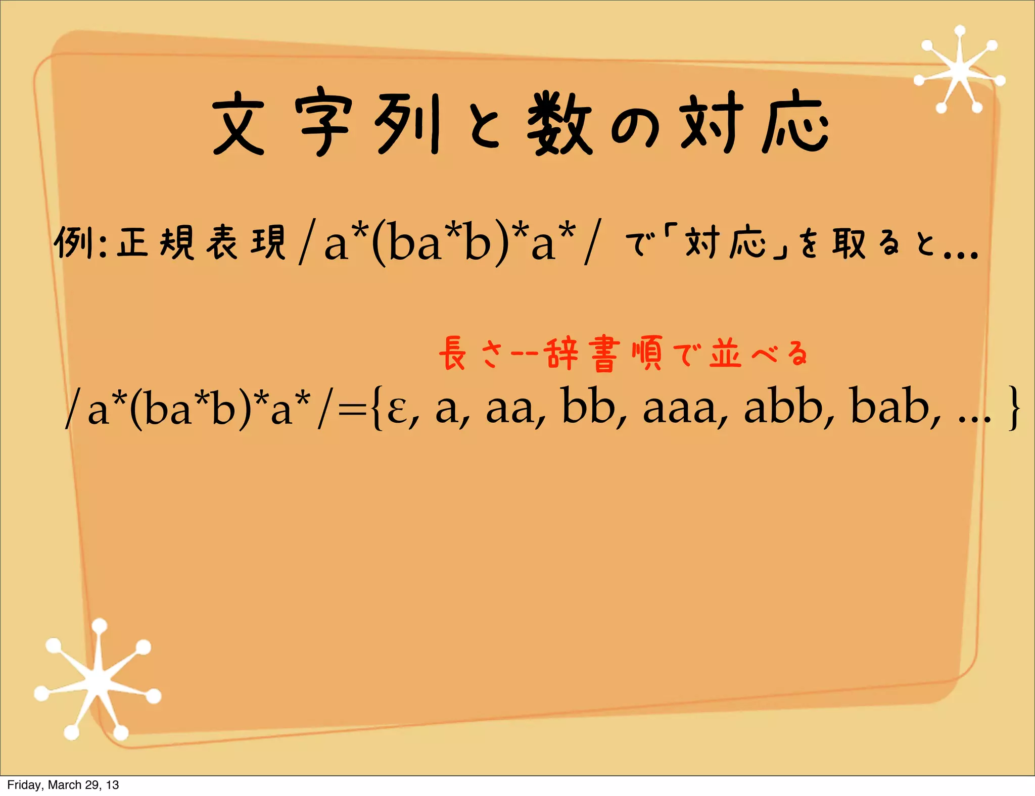 文字列と数の対応
       例:正規表現/a*(ba*b)*a*/ で「対応」を取ると...

                           長さ--辞書順で並べる
         /a*(ba*b)*a*/={!, a, aa, bb, aaa, abb, bab, ... }




Friday, March 29, 13
 