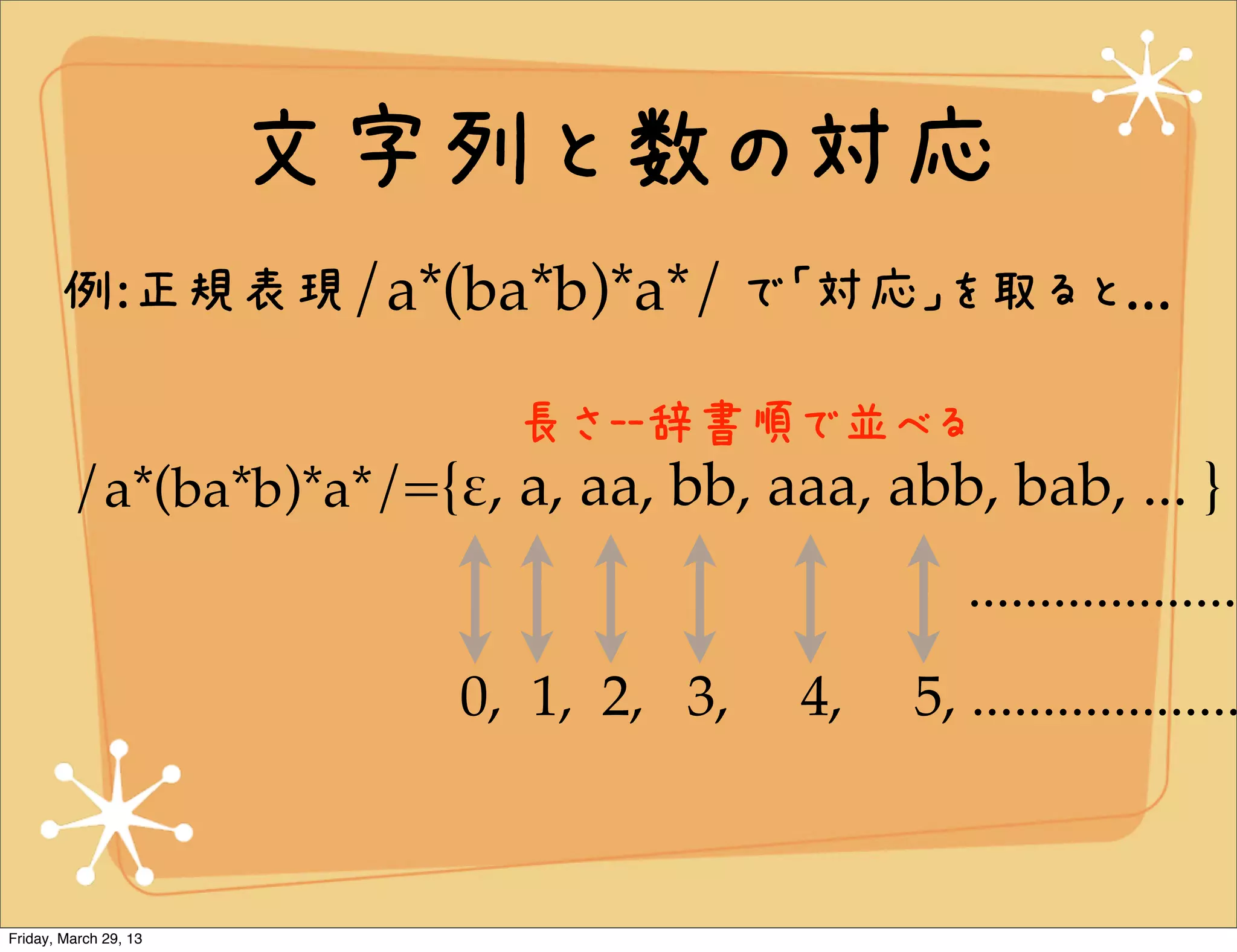 文字列と数の対応
       例:正規表現/a*(ba*b)*a*/ で「対応」を取ると...

                           長さ--辞書順で並べる
         /a*(ba*b)*a*/={!, a, aa, bb, aaa, abb, bab, ... }
                                                ...................
                         0, 1, 2, 3,    4,   5, ...................



Friday, March 29, 13
 