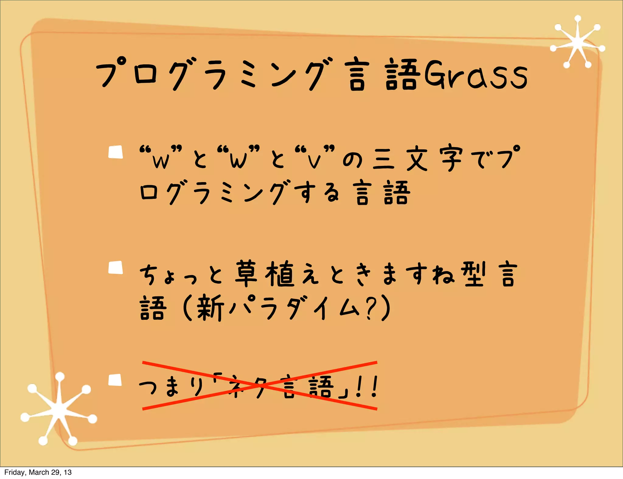 プログラミング言語Grass
                        “w”と“W”と“v”の三文字でプ
                        ログラミングする言語

                        ちょっと草植えときますね型言
                        語 (新パラダイム?)

                        つまり「ネタ言語」！！

Friday, March 29, 13
 