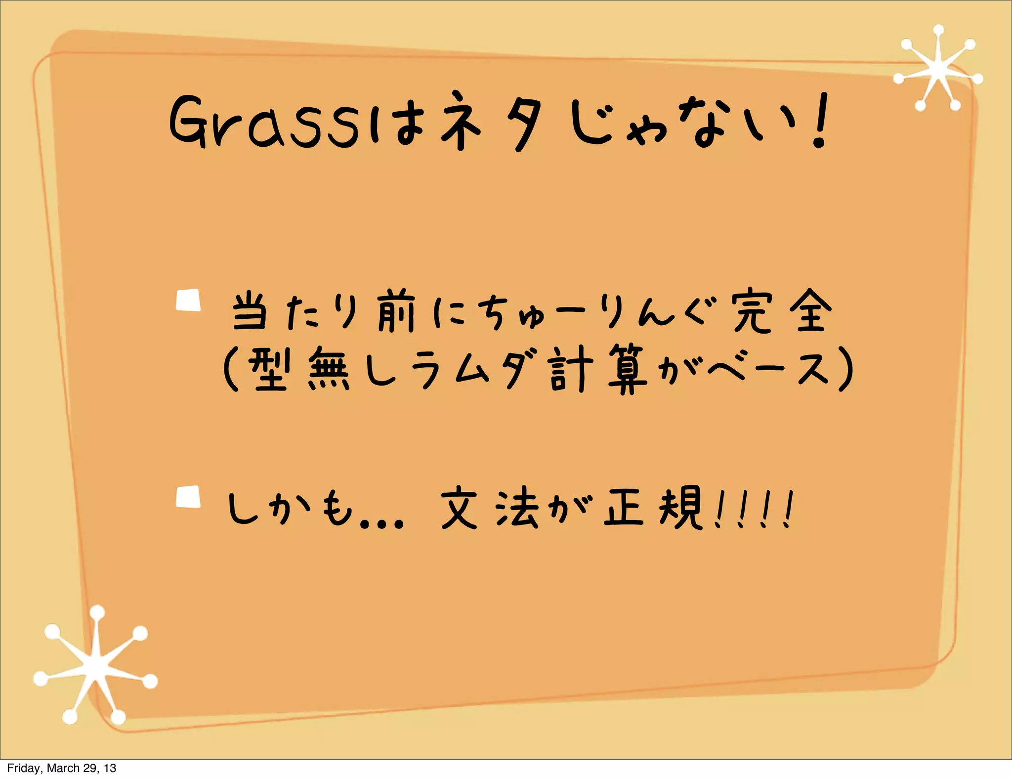 Grassはネタじゃない！

                       当たり前にちゅーりんぐ完全
                       (型無しラムダ計算がベース)

                       しかも... 文法が正規!!!!



Friday, March 29, 13
 