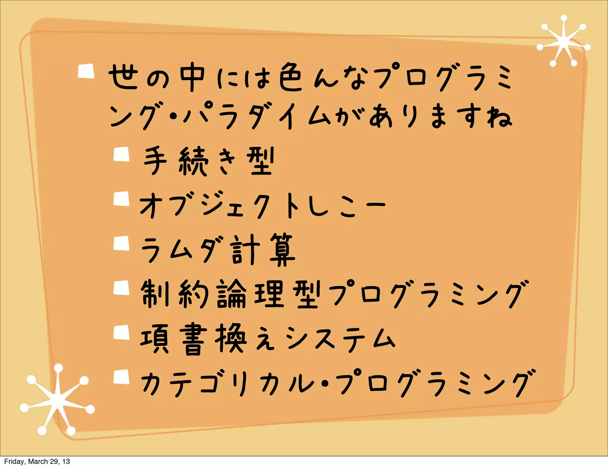 世の中には色んなプログラミ
                       ング・パラダイムがありますね
                        手続き型
                        オブジェクトしこー
                        ラムダ計算
                        制約論理型プログラミング
                        項書換えシステム
                        カテゴリカル・プログラミング
Friday, March 29, 13
 