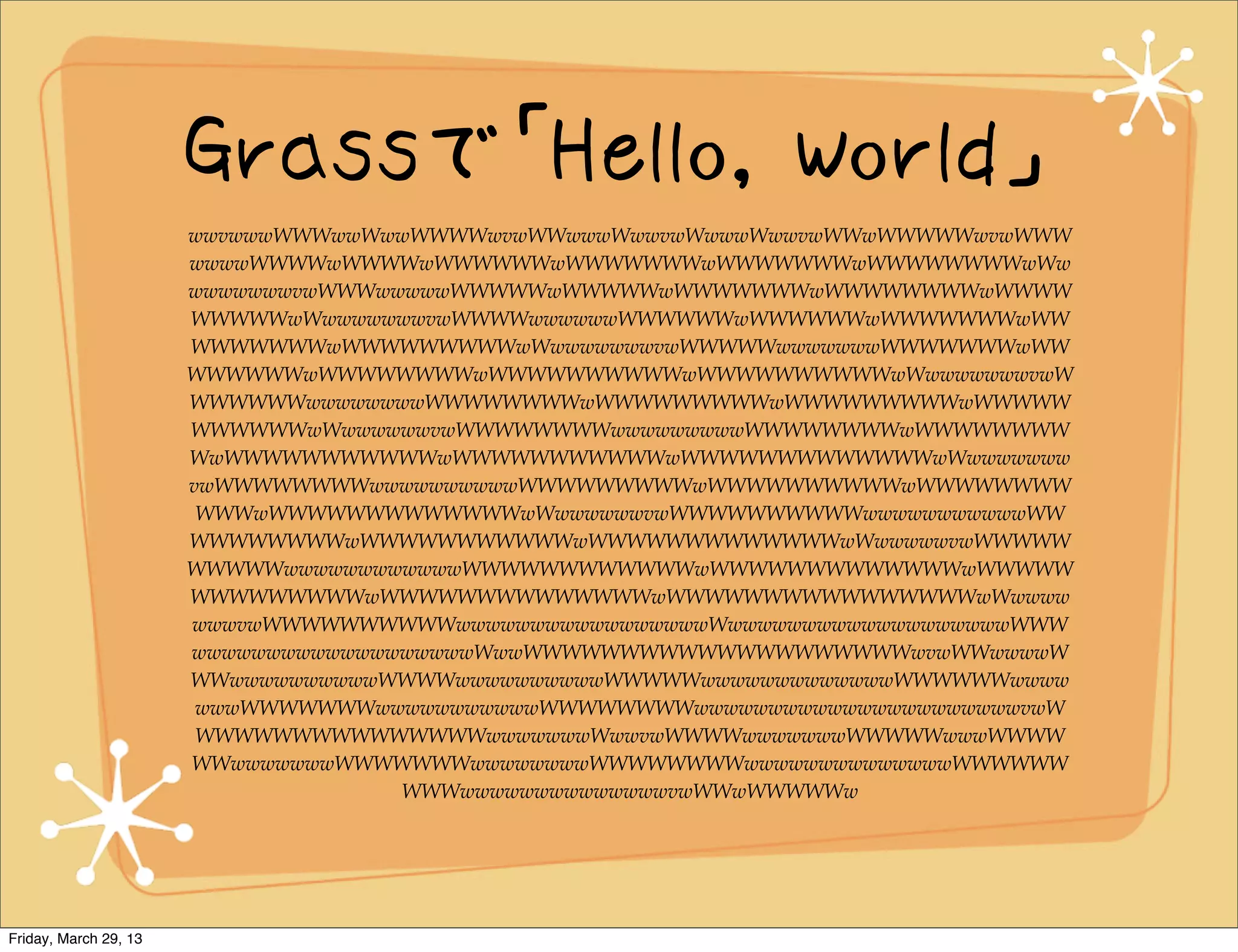 Grassで「Hello, World」
                       wwvwwwWWWwwWwwWWWWwvwWWwwwWwwvwWwwwWwwvwWWwWWWWWwvwWWW
                       wwwwWWWWwWWWWwWWWWWWwWWWWWWWwWWWWWWWwWWWWWWWWwWw
                       wwwwwwwvwWWWwwwwwWWWWWwWWWWWwWWWWWWWwWWWWWWWWwWWWW
                       WWWWWwWwwwwwwwvwWWWWwwwwwwWWWWWWwWWWWWWwWWWWWWWwWW
                       WWWWWWWwWWWWWWWWWwWwwwwwwwvwWWWWWwwwwwwwWWWWWWWwWW
                       WWWWWWwWWWWWWWWwWWWWWWWWWWwWWWWWWWWWWwWwwwwwwwvwW
                       WWWWWWwwwwwwwwWWWWWWWWwWWWWWWWWWwWWWWWWWWWwWWWWW
                       WWWWWWwWwwwwwwvwWWWWWWWWwwwwwwwwwWWWWWWWWwWWWWWWWW
                       WwWWWWWWWWWWWwWWWWWWWWWWWwWWWWWWWWWWWWWwWwwwwwww
                       vwWWWWWWWWwwwwwwwwwwWWWWWWWWWwWWWWWWWWWWwWWWWWWWW
                        WWWwWWWWWWWWWWWWWwWwwwwwwvwWWWWWWWWWWwwwwwwwwwwwWW
                       WWWWWWWWwWWWWWWWWWWWwWWWWWWWWWWWWWwWwwwwwvwWWWWW
                       WWWWWwwwwwwwwwwwwWWWWWWWWWWWWwWWWWWWWWWWWWWwWWWWW
                       WWWWWWWWWwWWWWWWWWWWWWWWwWWWWWWWWWWWWWWWWwWwwww
                       wwwvwWWWWWWWWWWwwwwwwwwwwwwwwwwwWwwwwwwwwwwwwwwwwwwwWWW
                       wwwwwwwwwwwwwwwwwwwWwwWWWWWWWWWWWWWWWWWWWWwvwWWwwwwW
                       WWwwwwwwwwwwWWWWwwwwwwwwwwWWWWWwwwwwwwwwwwwwWWWWWWwwww
                        wwwWWWWWWWwwwwwwwwwwwWWWWWWWWwwwwwwwwwwwwwwwwwwwwwwvwW
                        WWWWWWWWWWWWWWWwwwwwwwWwwvwWWWWwwwwwwwWWWWWwwwWWWW
                       WWwwwwwwwWWWWWWWwwwwwwwwWWWWWWWWwwwwwwwwwwwwwwWWWWWW
                                     WWWwwwwwwwwwwwwwwvwWWwWWWWWw




Friday, March 29, 13
 