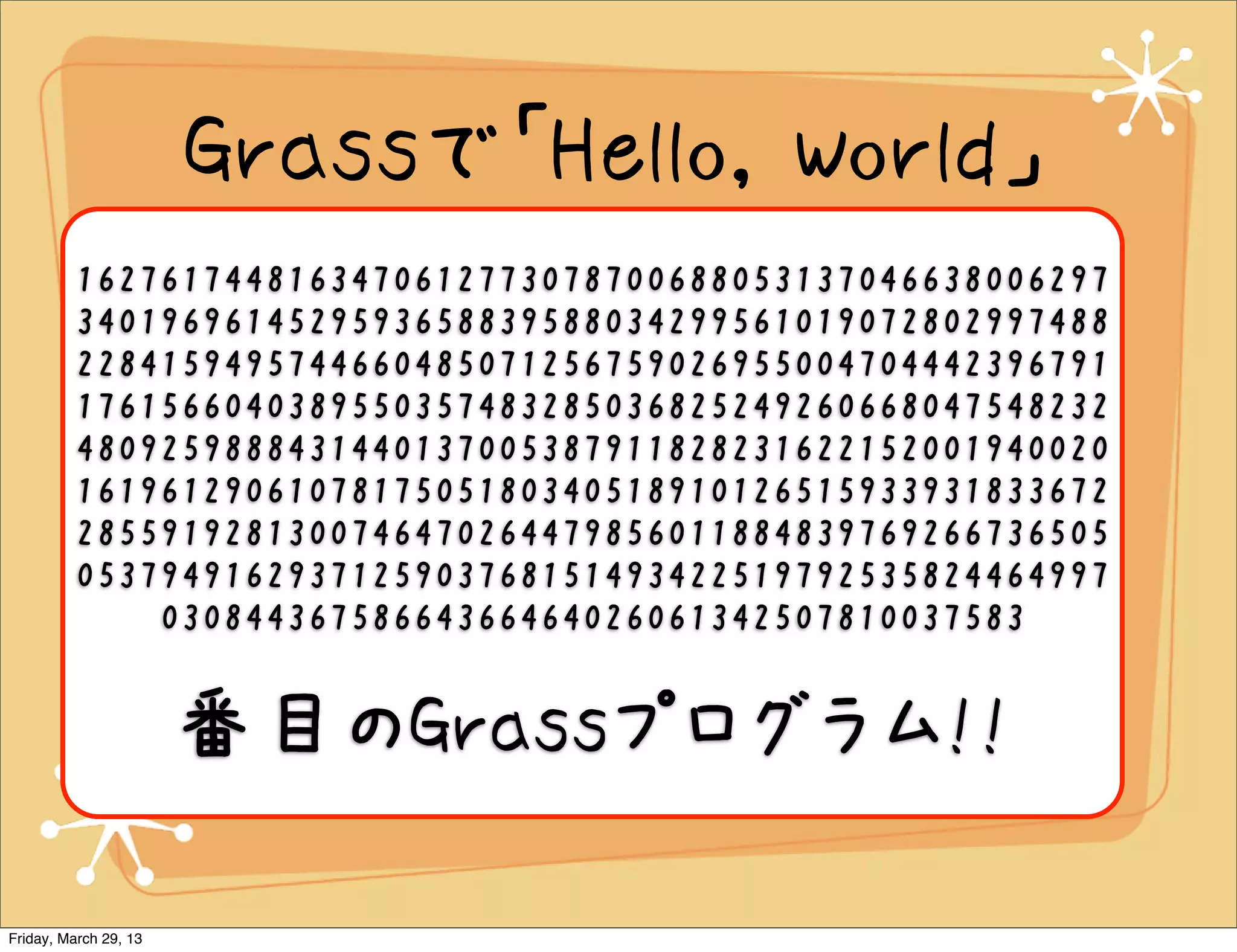 Grassで「Hello, World」
                       wwvwwwWWWwwWwwWWWWwvwWWwwwWwwvwWwwwWwwvwWWwWWWWWwvwWWW
                       wwwwWWWWwWWWWwWWWWWWwWWWWWWWwWWWWWWWwWWWWWWWWwWw
         1627617448163470612773078700688053137046638006297
                       wwwwwwwvwWWWwwwwwWWWWWwWWWWWwWWWWWWWwWWWWWWWWwWWWW
         3401969614529593658839588034299561019072802997488
                       WWWWWwWwwwwwwwvwWWWWwwwwwwWWWWWWwWWWWWWwWWWWWWWwWW
                       WWWWWWWwWWWWWWWWWwWwwwwwwwvwWWWWWwwwwwwwWWWWWWWwWW
         2284159495744660485071256759026955004704442396791
                       WWWWWWwWWWWWWWWwWWWWWWWWWWwWWWWWWWWWWwWwwwwwwwvwW
         1761566040389550357483285036825249260668047548232
                       WWWWWWwwwwwwwwWWWWWWWWwWWWWWWWWWwWWWWWWWWWwWWWWW
                       WWWWWWwWwwwwwwvwWWWWWWWWwwwwwwwwwWWWWWWWWwWWWWWWWW
         4809259888431440137005387911828231622152001940020
                       WwWWWWWWWWWWWwWWWWWWWWWWWwWWWWWWWWWWWWWwWwwwwwww

         1619612906107817505180340518910126515933931833672
                       vwWWWWWWWWwwwwwwwwwwWWWWWWWWWwWWWWWWWWWWwWWWWWWWW
                        WWWwWWWWWWWWWWWWWwWwwwwwwvwWWWWWWWWWWwwwwwwwwwwwWW
         2855919281300746470264479856011884839769266736505
                       WWWWWWWWwWWWWWWWWWWWwWWWWWWWWWWWWWwWwwwwwvwWWWWW

         0537949162937125903768151493422519792535824464997
                       WWWWWwwwwwwwwwwwwWWWWWWWWWWWWwWWWWWWWWWWWWWwWWWWW
                       WWWWWWWWWwWWWWWWWWWWWWWWwWWWWWWWWWWWWWWWWwWwwww
             03084436758664366464026061342507810037583
                       wwwvwWWWWWWWWWWwwwwwwwwwwwwwwwwwWwwwwwwwwwwwwwwwwwwwWWW
                       wwwwwwwwwwwwwwwwwwwWwwWWWWWWWWWWWWWWWWWWWWwvwWWwwwwW
                       WWwwwwwwwwwwWWWWwwwwwwwwwwWWWWWwwwwwwwwwwwwwWWWWWWwwww


                       番目のGrassプログラム!!
                        wwwWWWWWWWwwwwwwwwwwwWWWWWWWWwwwwwwwwwwwwwwwwwwwwwwvwW
                        WWWWWWWWWWWWWWWwwwwwwwWwwvwWWWWwwwwwwwWWWWWwwwWWWW
                       WWwwwwwwwWWWWWWWwwwwwwwwWWWWWWWWwwwwwwwwwwwwwwWWWWWW
                                     WWWwwwwwwwwwwwwwwvwWWwWWWWWw




Friday, March 29, 13
 