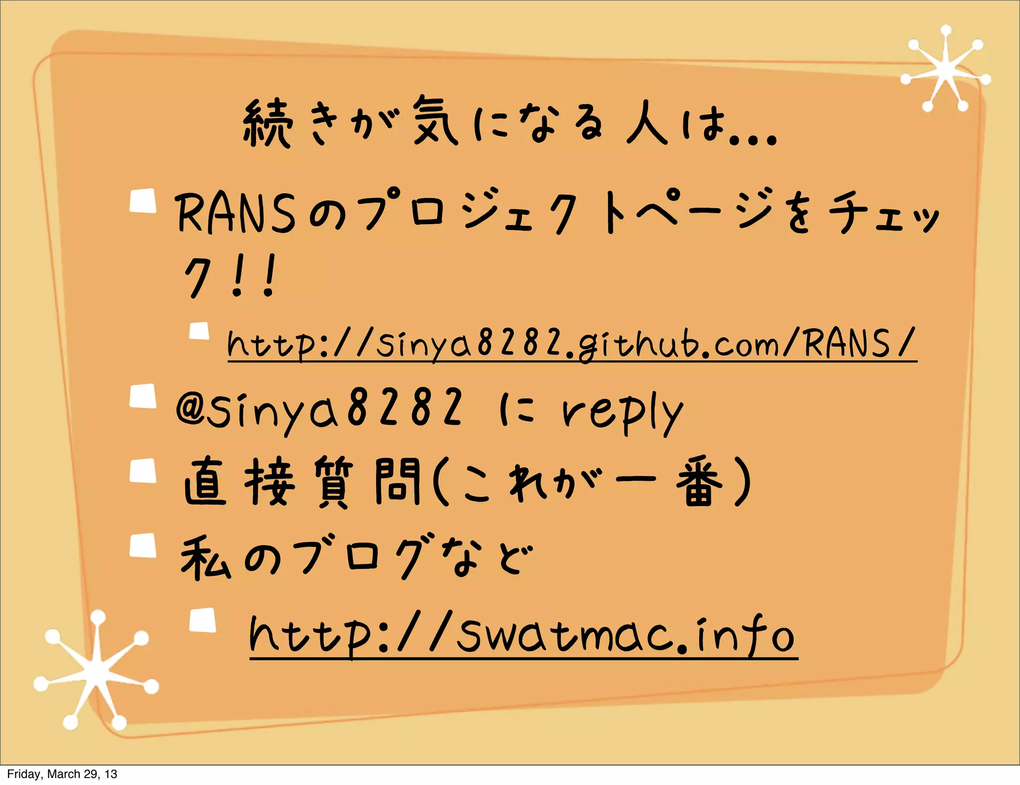 続きが気になる人は...
                       RANSのプロジェクトページをチェッ
                       ク！！
                        http://sinya8282.github.com/RANS/
                       @sinya8282 に reply
                       直接質問(これが一番)
                       私のブログなど
                          http://swatmac.info
Friday, March 29, 13
 