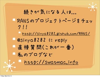 続きが気になる人は...
                       RANSのプロジェクトページをチェッ
                       ク！！
                        http://sinya8282.github.com/RANS/
                       @sinya8282 に reply
                       直接質問(これが一番)
                       私のブログなど
                          http://swatmac.info
Friday, March 29, 13
 
