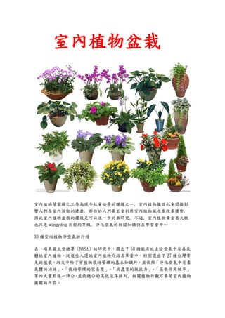 室內植物盆栽




室內植物居家綠化工作為現今社會必學的課題之一, 室內植物擺設也會間接影
響人們在室內活動的建康, 部份的人們甚至會利用室內植物風水來改善運勢,
因此室內植物盆栽的擺設是可以進一步的來研究, 不過, 室內植物黃金葛大概
也只是 wingydog 目前的等級, 淨化空氣的相關知識仍在學習當中…

36 種室內植物淨空氣排行榜

在一項美國太空總署（NASA）的研究中，選出了 50 種能有效去除空氣中有毒氣
體的室內植物。從這些入選的室內植物介紹名單當中，特別選出了 27 種台灣常
見的植栽。內文中除了有植物栽培管理的基本知識外，並依照「淨化空氣中有毒
氣體的功效」 「栽培管理的容易度」 「病蟲害的抵抗力」 「蒸散作用效率」
      、           、           、
等四大重點逐一評分 並依總分的高低依序排列, 相關植物外觀可參閱室內植物
         ，
圖鑑的內容。
 