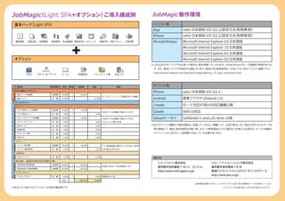 JobMagic Light SFA+オプション）
       （                 ご導入構成例                                                              JobMagic 動作環境
 基本パック（Light SFA）                                                                            パソコン版
                                                                                             iPad                     safari 日本語版
                                                                                                                                （iOS 5以上[設定方法/制限事項]）
                                                                                             iPhone                   safari 日本語版
                                                                                                                                （iOS 5以上[設定方法/制限事項]）
 顧客情報      営業日報     訪問履歴   商談管理   見込実績管理 営業効率分析 スケジュール         設備予約 共有アクション       社員情報       Microsoft Windows        Microsoft Internet Explorer 6.0 日本語版
                                                                                                                      Microsoft Internet Explorer 7.0 日本語版
                                                                                                                      Microsoft Internet Explorer 8.0 日本語版
 オプション                                                                                                                Microsoft Internet Explorer 9.0 日本語版
                                                                                             ※上記以外のOS ブラウザをお使いの場合は、
                                                                                                     ・            動作保障いたしかねます。
                                                                                                                             ※iPad/iPhoneでは、
                                                                                                                                           一部機能に制限がありま
                                                                                              す。また、
                                                                                                  事前にブラウザの設定が必要になります。
                                                                                                                    [設定方法/制限事項]につきましては下記サイトよりご確認下さい。
                                                                                              http://www.e-kamone.com/top/jobv7image/jobkinou_v7_ipad_restrictions.html
          FAX     スキャン & プリント     メール           申請承認      ドキュメント集          伝言メモ




  商品名                      費用種別   定価       数量   初期費       月額                備考               モバイル版
Select1 基本パックメニュー
       ：
                                                                                             iPhone                   safari 日本語版
                                                                                                                                （iOS 5以上）
  基本パック初期費                 初期費    50,000    1    50,000
                                                                   20アカウント ディスク容量10GB 10機能
                                                                          ・          ・
  基本パック                    月 額    12,000    1             12,000                             Android                  標準ブラウザ (Android 2.X)
オプションメニュー
 メニュー                                                                                        i-mode                   iモード対応HTML4.0対応機種以降
  ＦＡＸ受信トレイ初期費              初期費    10,000    1    10,000
                                                                   1台あたりの初期費 月額となります。
                                                                            ・                EZweb                    WAP2.0対応
  ＦＡＸ受信トレイ                 月 額     1,000    1              1,000
  スキャン＆プリント初期費             初期費    10,000    1    10,000            1台あたりの初期費 月額となります。
                                                                            ・                Yahoo!ケータイ               SoftBank6-5 series,3G series 以降
  スキャン＆プリント                月 額     1,000    1              1,000 ドキュメント集が必須
  Webメール                   月 額     1,000    1              1,000                             ※全てのモバイル機器での動作確認は、実施して いません。機種により、正常に動作しない場合も考えられます。ご利
  申請承認                     月 額     1,000    1              1,000                              用の機器にて、事前に動作確認をお願い致します。※携帯電話からSSL通信をご利用になる場合は、モバイル機器が
  ドキュメント集                  月 額     1,000    1              1,000                              サイバートラスト社のルート証明書に対応している必要があります。
  伝言メモ                     月 額     1,000    1              1,000
 ドメイン
  ドメイン取得費                  初期費    18,000    1    18,000            ﾄﾞﾒｲﾝ管理組織の都合により予告なく変更
  ドメイン維持管理                 月 額     1,250    1              1,250 する場合があります。
 SSL暗号化
  SSLセキュリティ                月 額     3,750    1              3,750                              発行元
 操作指導 （遠隔地の場合別途交通費が必要）
                                                                                                 リコージャパン株式会社                                 リコーＩＴソリ      ューシ    ョンズ株式会社
  訪問指導（管理者編）               初期費    60,000    1    60,000
                                                                   3時間/10名まで
                                                                           （有効期限3ヶ月）             東京都中央区銀座 7-16-12 Ｇ7 ビル                      東京都中央区晴海 1-8-10
  訪問指導（SFA管理者編）            初期費    60,000    1    60,000
                                                                                                 http://www.ricoh-japan.co.jp/               晴海アイランドトリ         トンスクエア オフ スタワー X
                                                                                                                                                                        ィ
 テレホンサポート
  テレホンサポート
                                                                                                                                             http://www.jrits.co.jp/
                           月 額     2,000    1              2,000 管理者の方1名
                                  合計            208,000   25,000
                                                                                                                                地球環境保護のために、このカタログには再生紙と植物油インキを使用しています。
※本文にてご紹介させていただいた内容の構成例です。                                                                                                                              このカタログの記載内容は、2012年8月現在のものです。
 