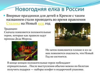 Новогодняя елка в России
 Впервые праздники для детей в Кремле с таким
 названием стали проводить во время правления
 Сталина на Новый 1935 год
Традиции:
Сначала появляются положительные
герои, которые как правило ждут
прихода Деда Мороза.


                             Но затем появляются плохие и из-за
                             них появляется опасность, что Новый
                             Год не состоится.

  В конце концов положительные герои побеждают
  отрицательных. . После выступления обычно можно по билетам
  получить подарки — наборы конфет в подарочной упаковке.
 