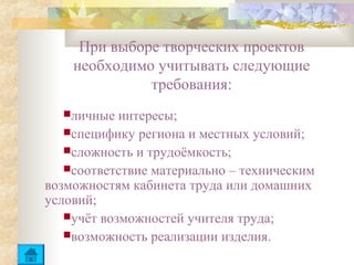 При выборе творческих проектов
    необходимо учитывать следующие
              требования:
  личные   интересы;
   специфику региона и местных условий;
   сложность и трудоёмкость;
   соответствие материально – техническим
возможностям кабинета труда или домашних
условий;
   учёт возможностей учителя труда;
   возможность реализации изделия.
 