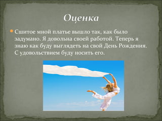 Сшитое мной платье вышло так, как было
 задумано. Я довольна своей работой. Теперь я
 знаю как буду выглядеть на свой День Рождения.
 С удовольствием буду носить его.
 
