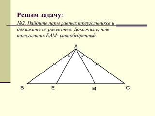 Решим задачу:
№2. Найдите пары равных треугольников и
докажите их равенство. Докажите, что
треугольник ЕАМ- равнобедренный.

                      А




 В           Е                М           С
 
