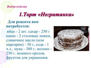 Выбор изделия

       1.Торт «Негритянка»
 Для рецепта вам
потребуется:
яйцо - 2 шт. сахар - 250 г
какао - 2 столовые ложки,
сливочное масло (или
маргарин) - 50 г, сода - 1
ч.л., мука - 380 г, молоко -
250 г. немного орехов,
фруктов для украшения.
 